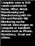 Text Box: Complete color or B/W camera systems for Home, Office, Retail, Warehousing and Manufacturing with On-Site and Remote Site Monitoring via the Internet. View images on computer or handheld devices such as iPhone, BlackBerry, Droid and others.