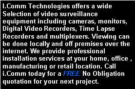 Text Box: I.Comm Technologies offers a wide Selection of video surveillance equipment including cameras, monitors, Digital Video Recorders, Time Lapse Recorders and multiplexers. Viewing can be done locally and off premises over the internet. We provide professional installation services at your home, office , manufacturing or retail location. Call i.Comm today for a FREE No Obligation quotation for your next project.