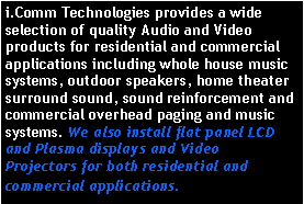 Text Box: i.Comm Technologies provides a wide selection of quality Audio and Video products for residential and commercial applications including whole house music systems, outdoor speakers, home theater surround sound, sound reinforcement and commercial overhead paging and music systems. We also install flat panel LCD and Plasma displays and Video Projectors for both residential and commercial applications.