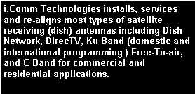 Text Box: i.Comm Technologies installs, services and re-aligns most types of satellite receiving (dish) antennas including Dish Network, DirecTV, Ku Band (domestic and international programming ) Free-To-air, and C Band for commercial and residential applications.