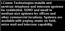 Text Box: i.Comm Technologies installs and services telephone and intercom systems for residential, SOHO and small to medium size systems for offices and other commercial locations. Systems are available with paging, music on hold, voice mail and intercom capability.