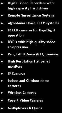Text Box: Digital Video Recorders with high capacity hard drivesRemote Surveillance SystemsAffordable Home CCTV systemsIR LED cameras for Day/Night operationDVR�s with high quality video compression Pan, Tilt & Zoom (PTZ) camerasHigh Resolution flat panel monitorsIP CamerasIndoor and Outdoor dome camerasWireless CamerasCovert Video CamerasMultiplexers & Quads