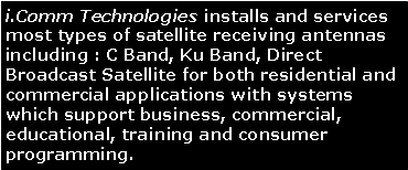 Text Box: i.Comm Technologies installs and services most types of satellite receiving antennas including : C Band, Ku Band, Direct Broadcast Satellite for both residential and commercial applications with systems which support business, commercial, educational, training and consumer programming. 