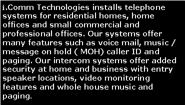 Text Box: i.Comm Technologies installs telephone systems for residential homes, home offices and small commercial and professional offices. Our systems offer many features such as voice mail, music / message on hold ( MOH) caller ID and paging. Our intercom systems offer added security at home and business with entry speaker locations, video monitoring features and whole house music and paging.