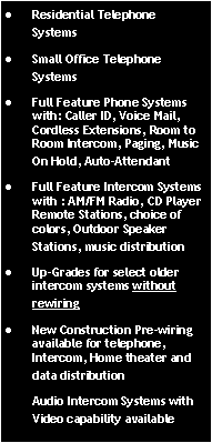 Text Box: Residential Telephone  SystemsSmall Office Telephone SystemsFull Feature Phone Systems with: Caller ID, Voice Mail, Cordless Extensions, Room to Room Intercom, Paging, Music On Hold, Auto-AttendantFull Feature Intercom Systems with : AM/FM Radio, CD Player Remote Stations, choice of colors, Outdoor Speaker Stations, music distributionUp-Grades for select older intercom systems without rewiringNew Construction Pre-wiring available for telephone, Intercom, Home theater and data distributionAudio Intercom Systems with Video capability available