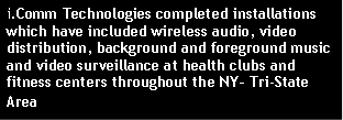 Text Box: i.Comm Technologies completed installations  which have included wireless audio, video distribution, background and foreground music and video surveillance at health clubs and fitness centers throughout the NY� Tri-State Area